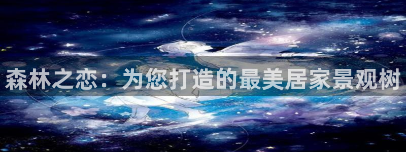 天顺娱乐糠72182：森林之恋：为您打造的最美居家景观树